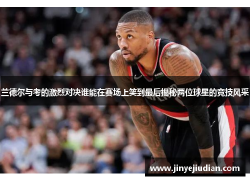 兰德尔与考的激烈对决谁能在赛场上笑到最后揭秘两位球星的竞技风采