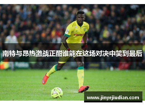 南特与昂热激战正酣谁能在这场对决中笑到最后