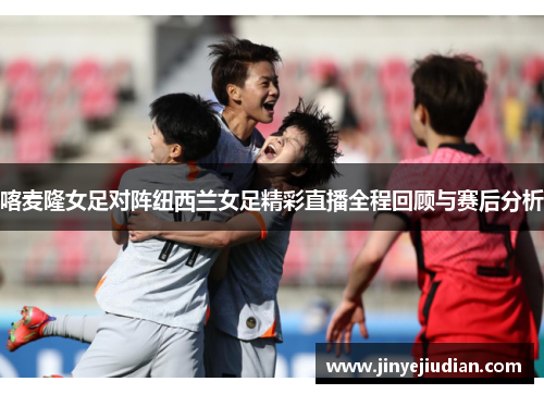 喀麦隆女足对阵纽西兰女足精彩直播全程回顾与赛后分析