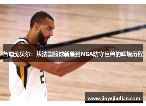 鲁迪戈贝尔：从法国篮球新星到NBA防守巨兽的辉煌历程