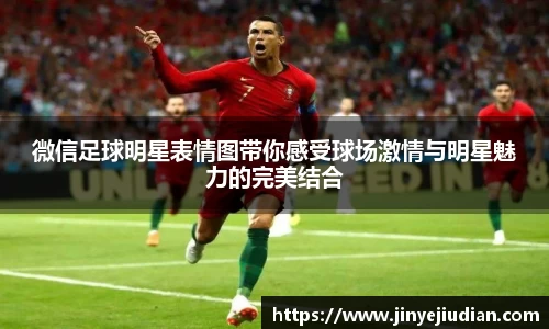 微信足球明星表情图带你感受球场激情与明星魅力的完美结合